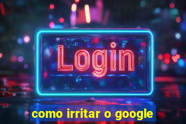 como irritar o google